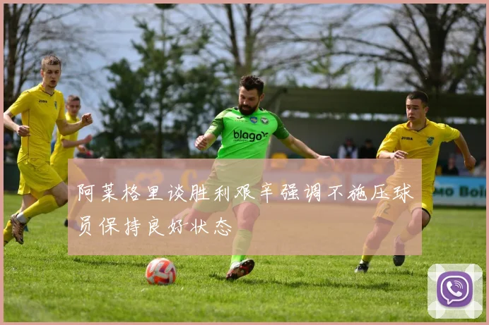 阿莱格里谈胜利艰辛强调不施压球员保持良好状态