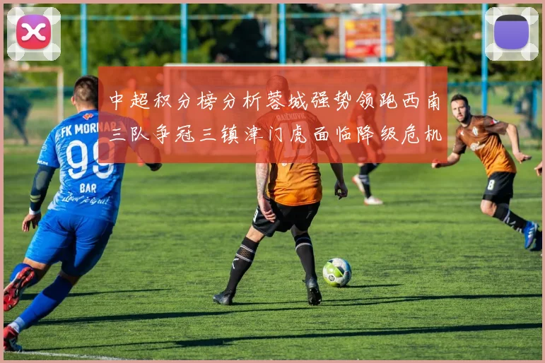 中超积分榜分析蓉城强势领跑西南三队争冠三镇津门虎面临降级危机