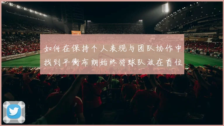 如何在保持个人表现与团队协作中找到平衡布朗始终将球队放在首位