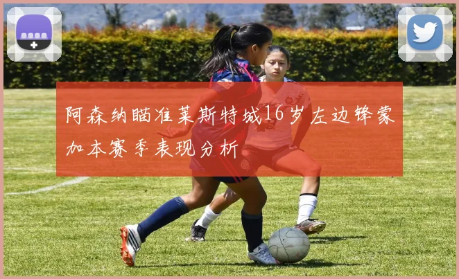 阿森纳瞄准莱斯特城16岁左边锋蒙加本赛季表现分析