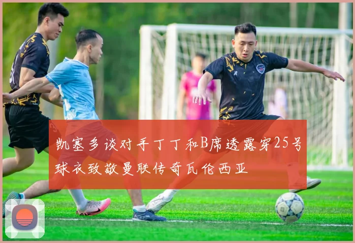 凯塞多谈对手丁丁和B席透露穿25号球衣致敬曼联传奇瓦伦西亚